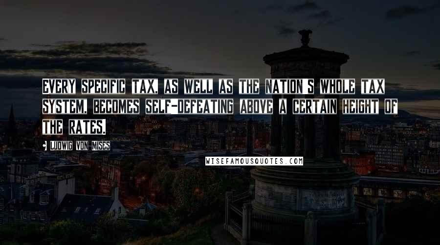 Ludwig Von Mises Quotes: Every specific tax, as well as the nation's whole tax system, becomes self-defeating above a certain height of the rates.