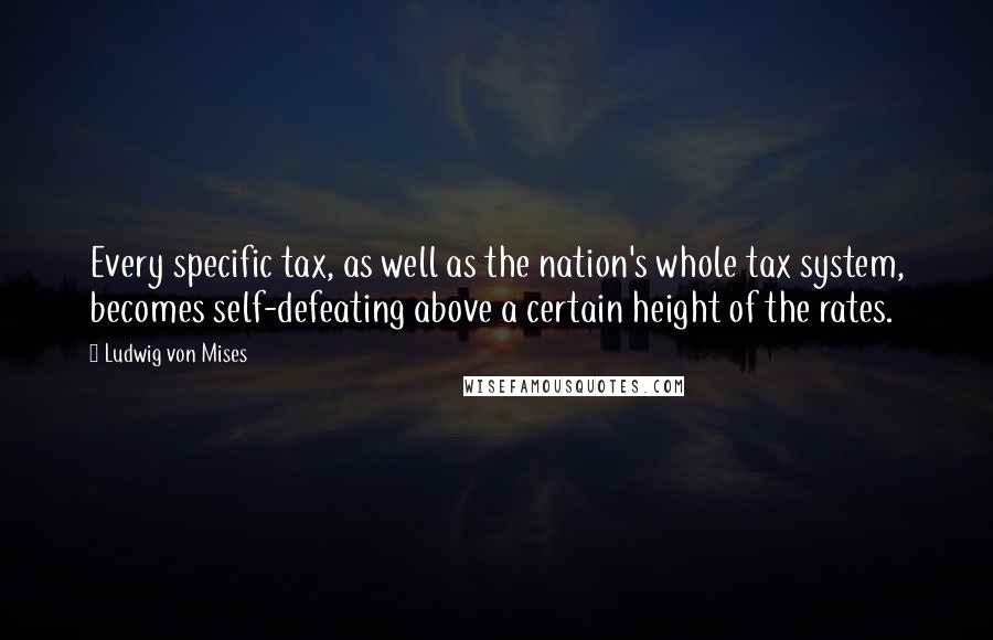 Ludwig Von Mises Quotes: Every specific tax, as well as the nation's whole tax system, becomes self-defeating above a certain height of the rates.