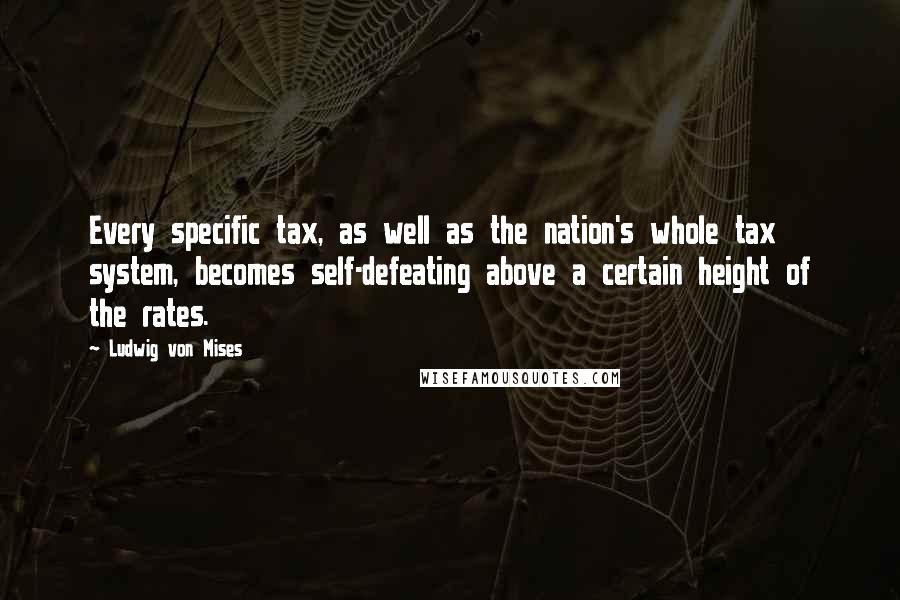 Ludwig Von Mises Quotes: Every specific tax, as well as the nation's whole tax system, becomes self-defeating above a certain height of the rates.