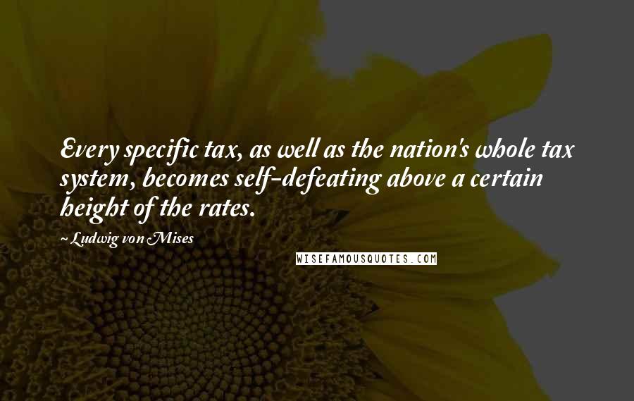 Ludwig Von Mises Quotes: Every specific tax, as well as the nation's whole tax system, becomes self-defeating above a certain height of the rates.