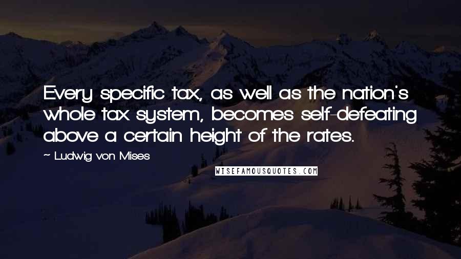 Ludwig Von Mises Quotes: Every specific tax, as well as the nation's whole tax system, becomes self-defeating above a certain height of the rates.