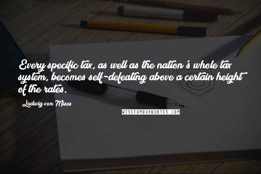 Ludwig Von Mises Quotes: Every specific tax, as well as the nation's whole tax system, becomes self-defeating above a certain height of the rates.