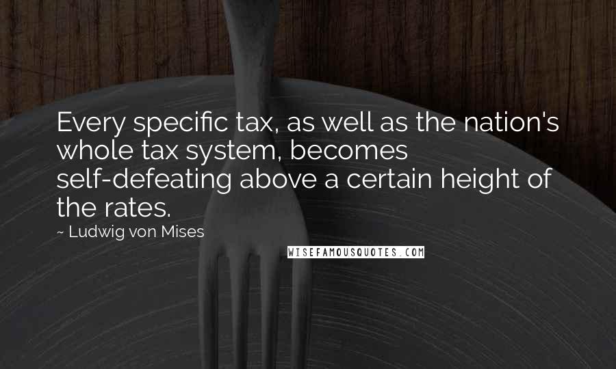 Ludwig Von Mises Quotes: Every specific tax, as well as the nation's whole tax system, becomes self-defeating above a certain height of the rates.