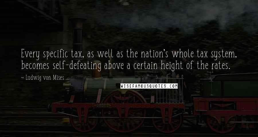 Ludwig Von Mises Quotes: Every specific tax, as well as the nation's whole tax system, becomes self-defeating above a certain height of the rates.