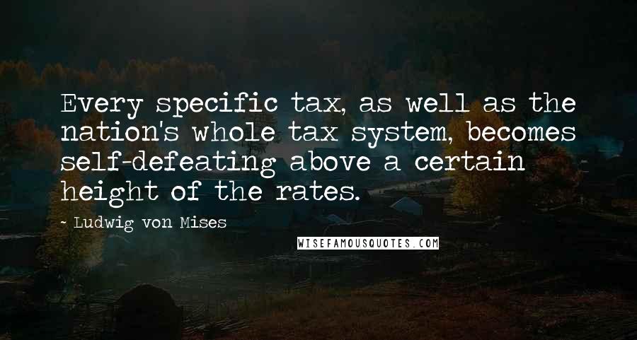 Ludwig Von Mises Quotes: Every specific tax, as well as the nation's whole tax system, becomes self-defeating above a certain height of the rates.