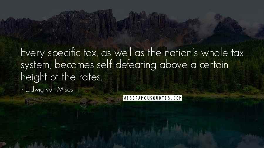 Ludwig Von Mises Quotes: Every specific tax, as well as the nation's whole tax system, becomes self-defeating above a certain height of the rates.