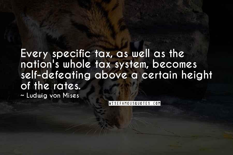 Ludwig Von Mises Quotes: Every specific tax, as well as the nation's whole tax system, becomes self-defeating above a certain height of the rates.