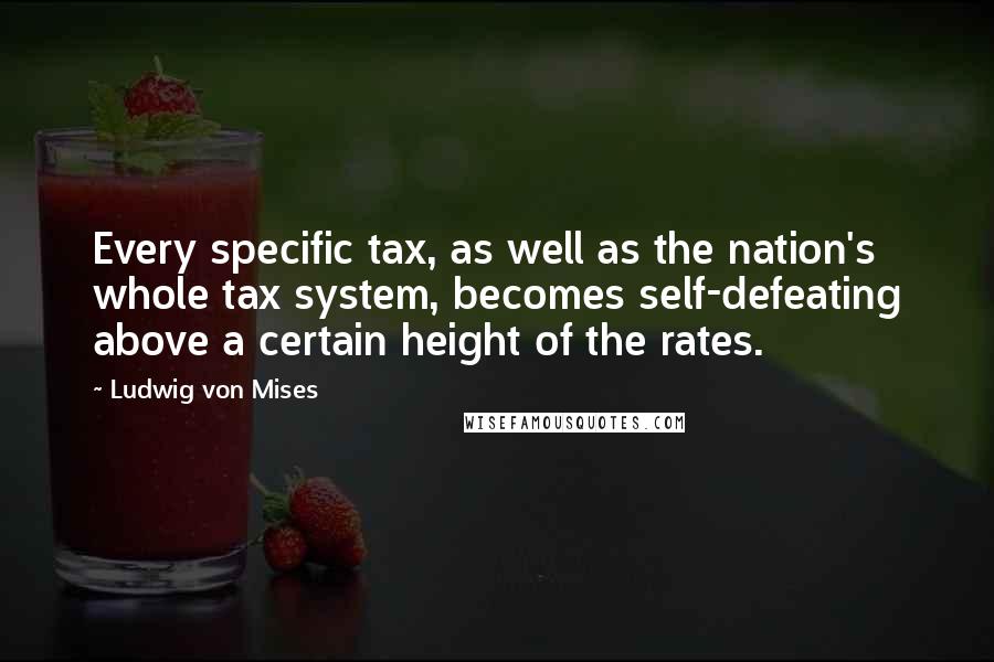 Ludwig Von Mises Quotes: Every specific tax, as well as the nation's whole tax system, becomes self-defeating above a certain height of the rates.