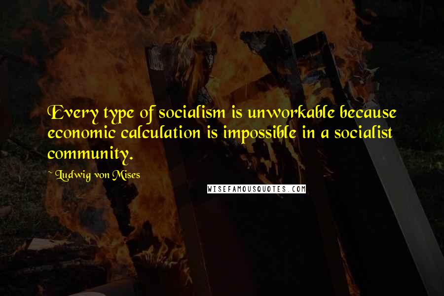 Ludwig Von Mises Quotes: Every type of socialism is unworkable because economic calculation is impossible in a socialist community.