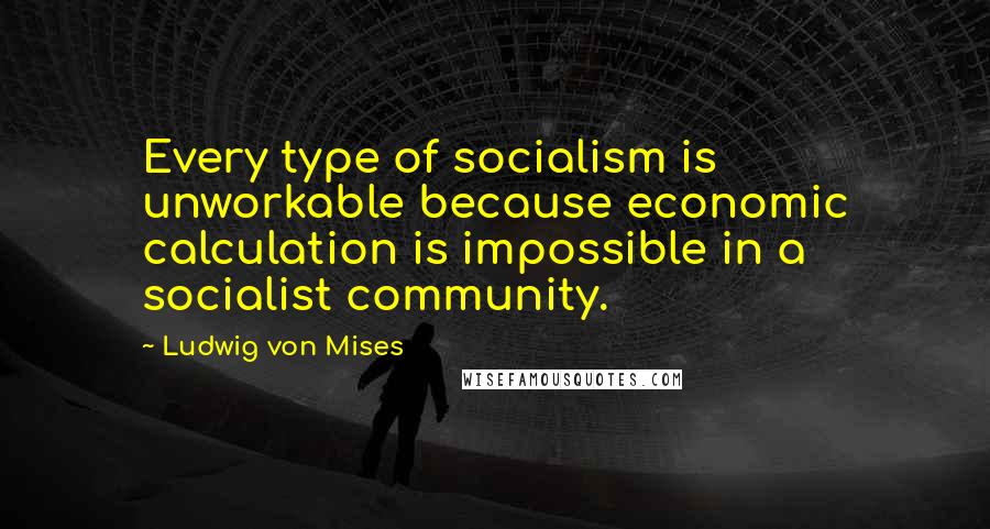 Ludwig Von Mises Quotes: Every type of socialism is unworkable because economic calculation is impossible in a socialist community.