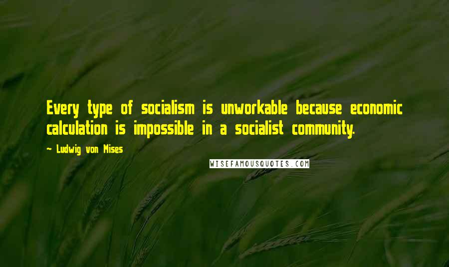 Ludwig Von Mises Quotes: Every type of socialism is unworkable because economic calculation is impossible in a socialist community.