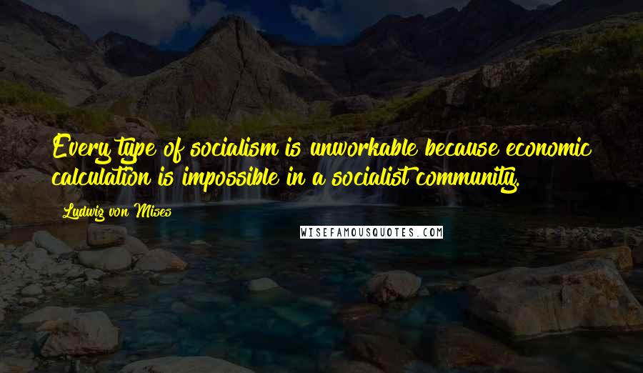 Ludwig Von Mises Quotes: Every type of socialism is unworkable because economic calculation is impossible in a socialist community.
