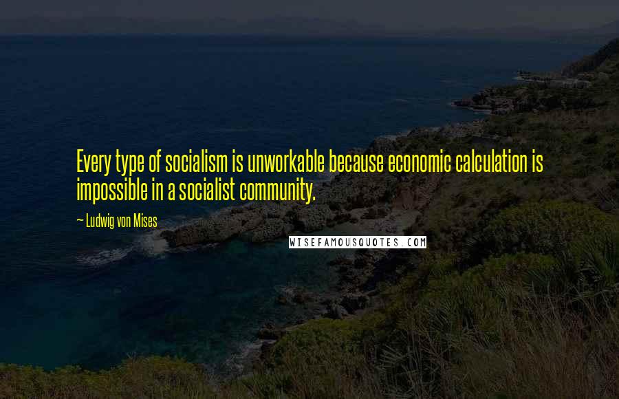 Ludwig Von Mises Quotes: Every type of socialism is unworkable because economic calculation is impossible in a socialist community.
