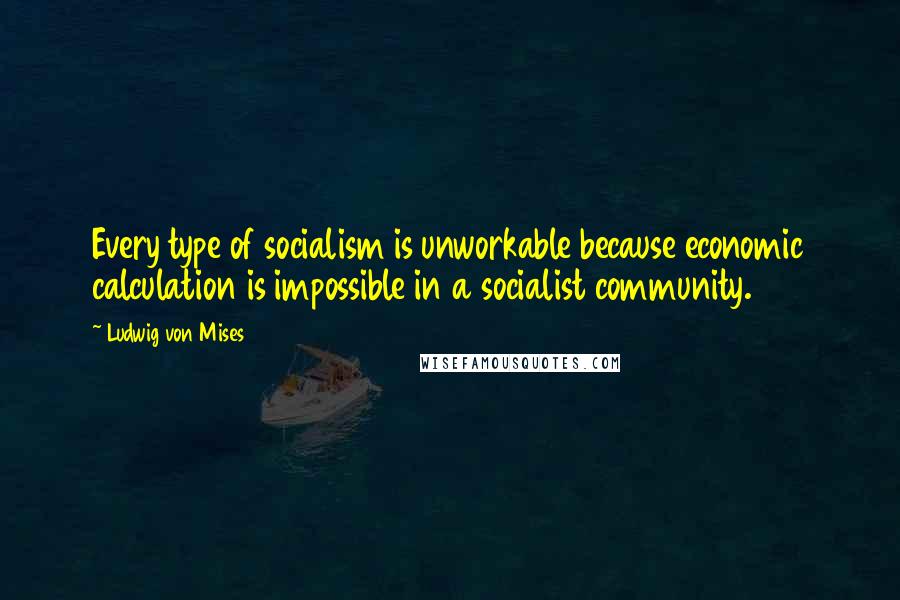 Ludwig Von Mises Quotes: Every type of socialism is unworkable because economic calculation is impossible in a socialist community.