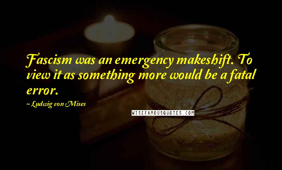 Ludwig Von Mises Quotes: Fascism was an emergency makeshift. To view it as something more would be a fatal error.