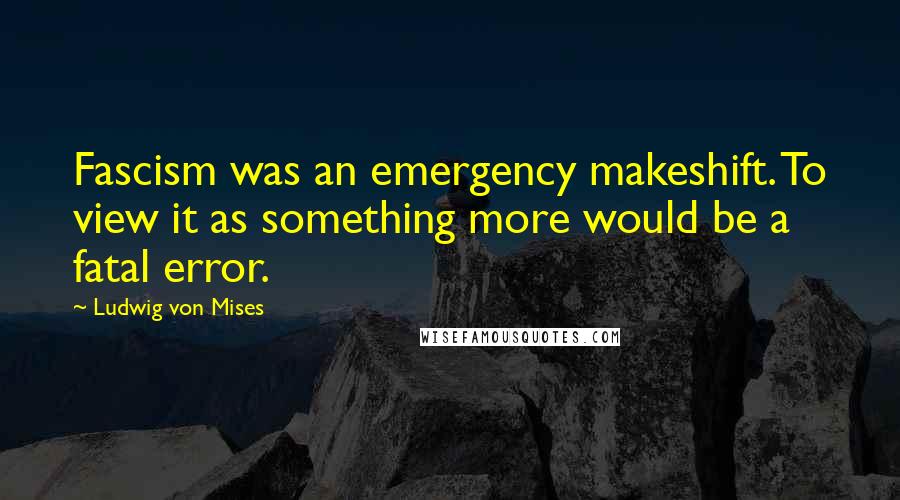 Ludwig Von Mises Quotes: Fascism was an emergency makeshift. To view it as something more would be a fatal error.