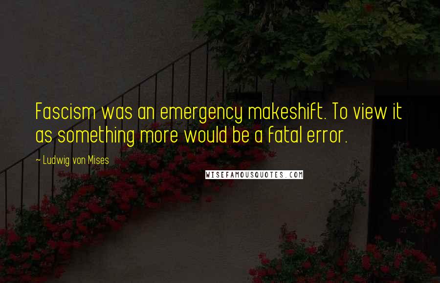 Ludwig Von Mises Quotes: Fascism was an emergency makeshift. To view it as something more would be a fatal error.