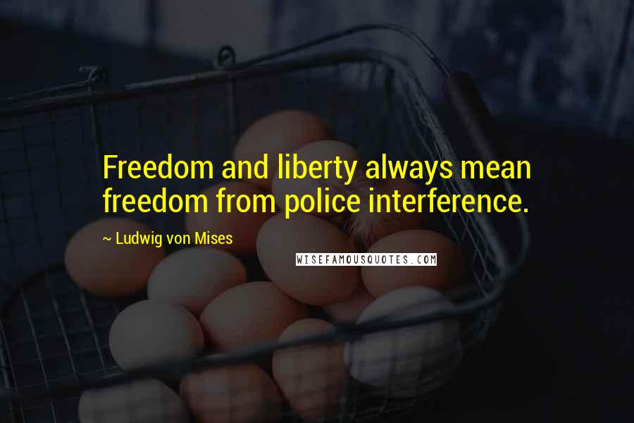Ludwig Von Mises Quotes: Freedom and liberty always mean freedom from police interference.
