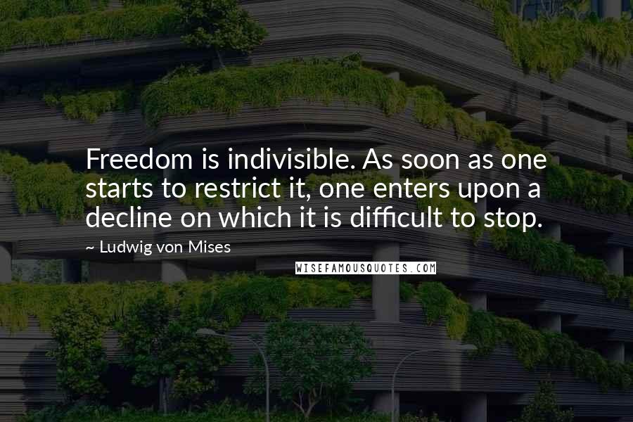 Ludwig Von Mises Quotes: Freedom is indivisible. As soon as one starts to restrict it, one enters upon a decline on which it is difficult to stop.