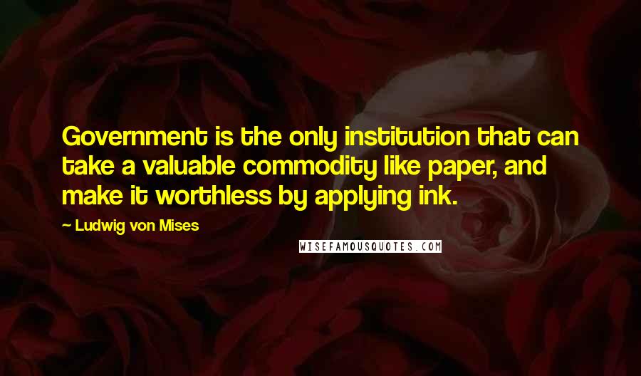 Ludwig Von Mises Quotes: Government is the only institution that can take a valuable commodity like paper, and make it worthless by applying ink.