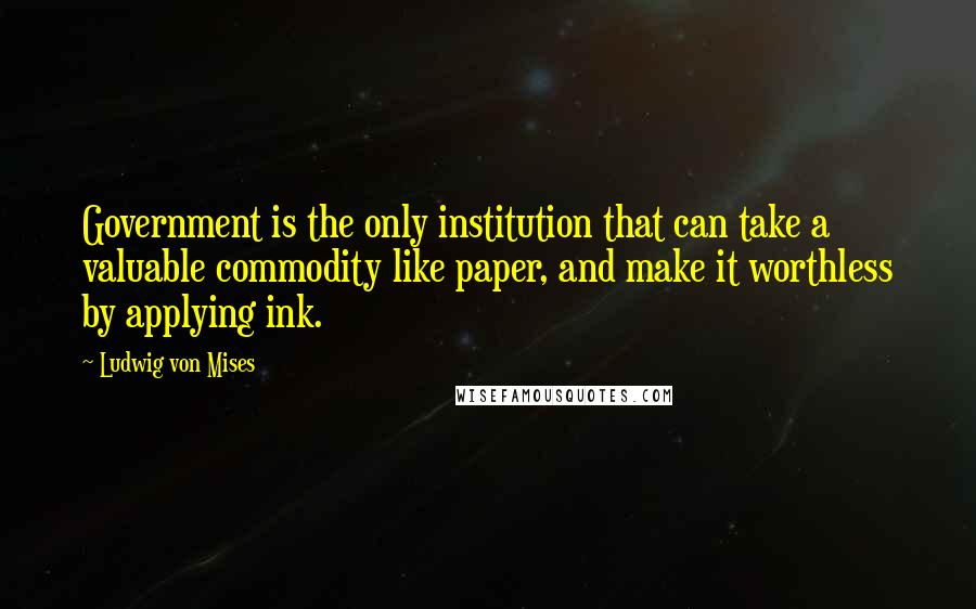 Ludwig Von Mises Quotes: Government is the only institution that can take a valuable commodity like paper, and make it worthless by applying ink.