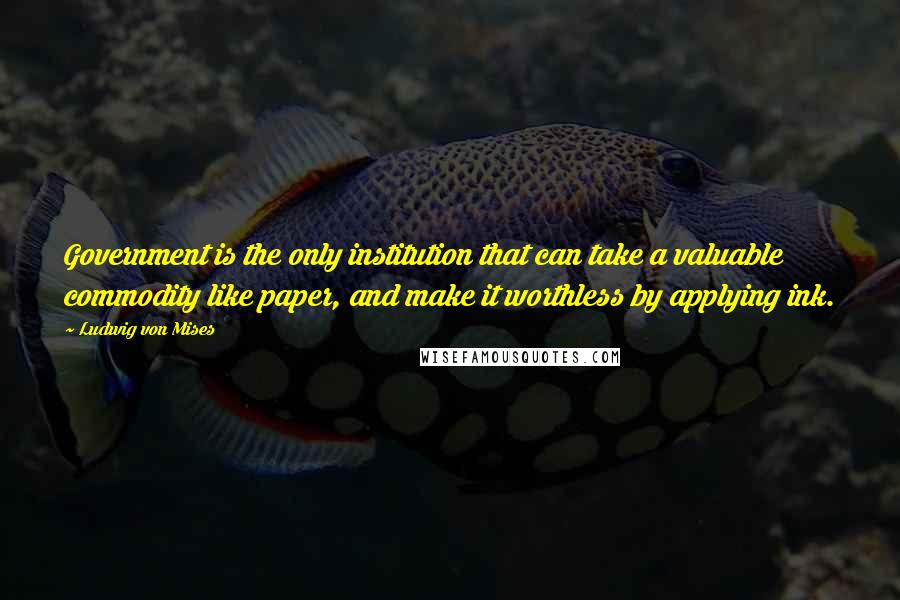 Ludwig Von Mises Quotes: Government is the only institution that can take a valuable commodity like paper, and make it worthless by applying ink.