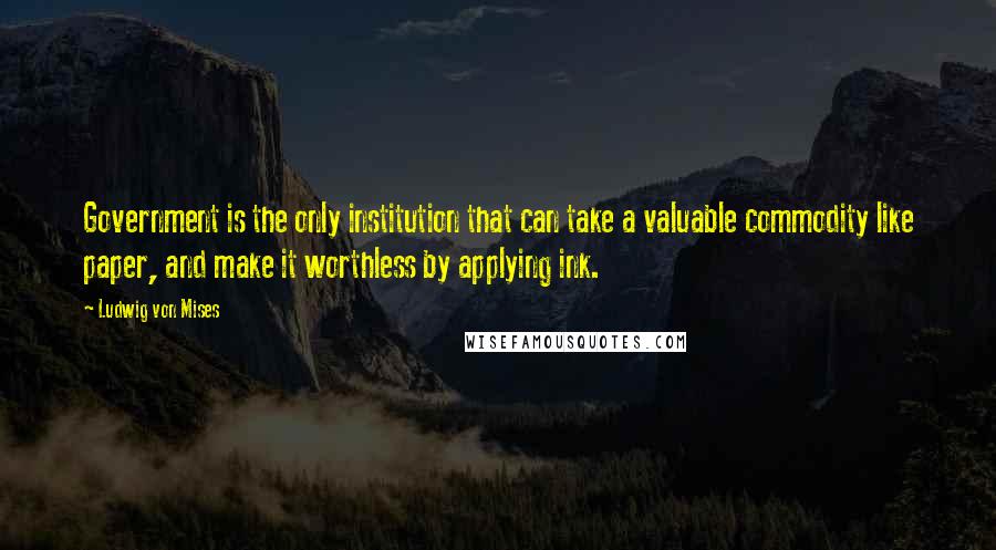 Ludwig Von Mises Quotes: Government is the only institution that can take a valuable commodity like paper, and make it worthless by applying ink.
