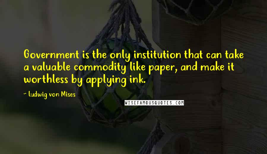 Ludwig Von Mises Quotes: Government is the only institution that can take a valuable commodity like paper, and make it worthless by applying ink.