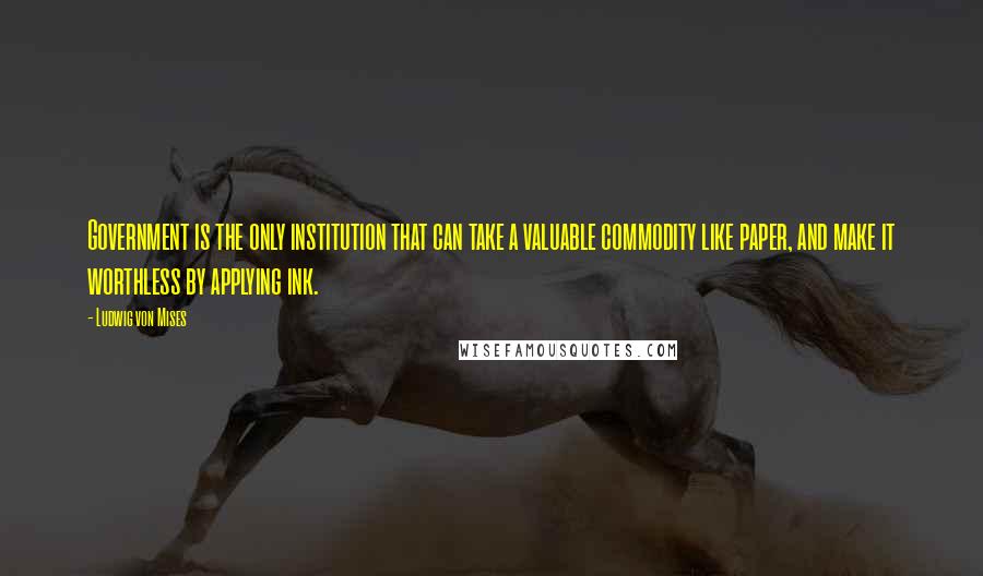 Ludwig Von Mises Quotes: Government is the only institution that can take a valuable commodity like paper, and make it worthless by applying ink.