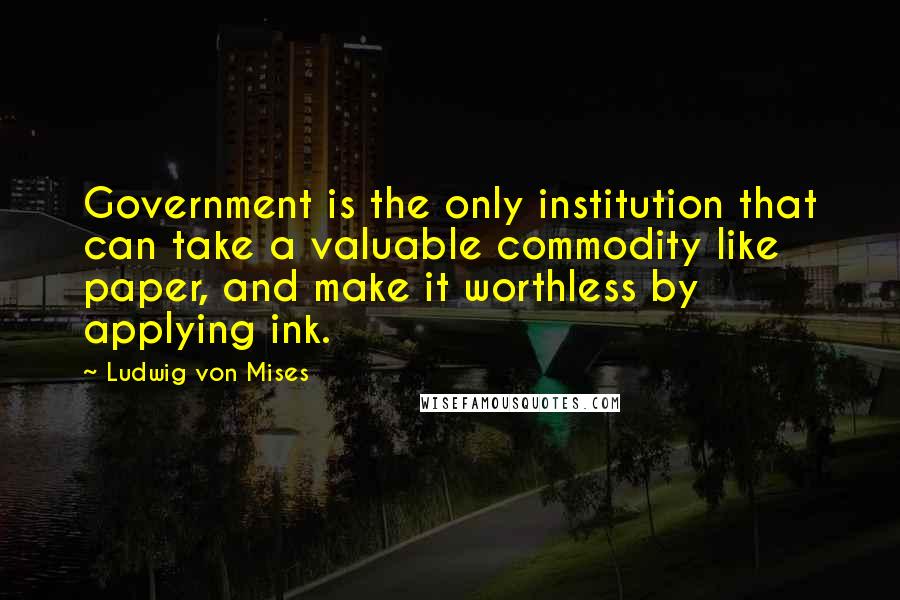 Ludwig Von Mises Quotes: Government is the only institution that can take a valuable commodity like paper, and make it worthless by applying ink.