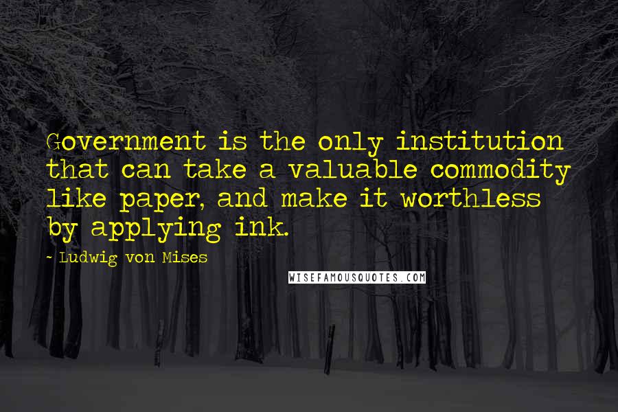 Ludwig Von Mises Quotes: Government is the only institution that can take a valuable commodity like paper, and make it worthless by applying ink.