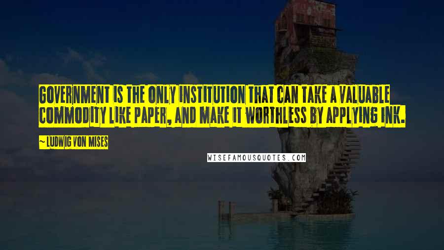 Ludwig Von Mises Quotes: Government is the only institution that can take a valuable commodity like paper, and make it worthless by applying ink.