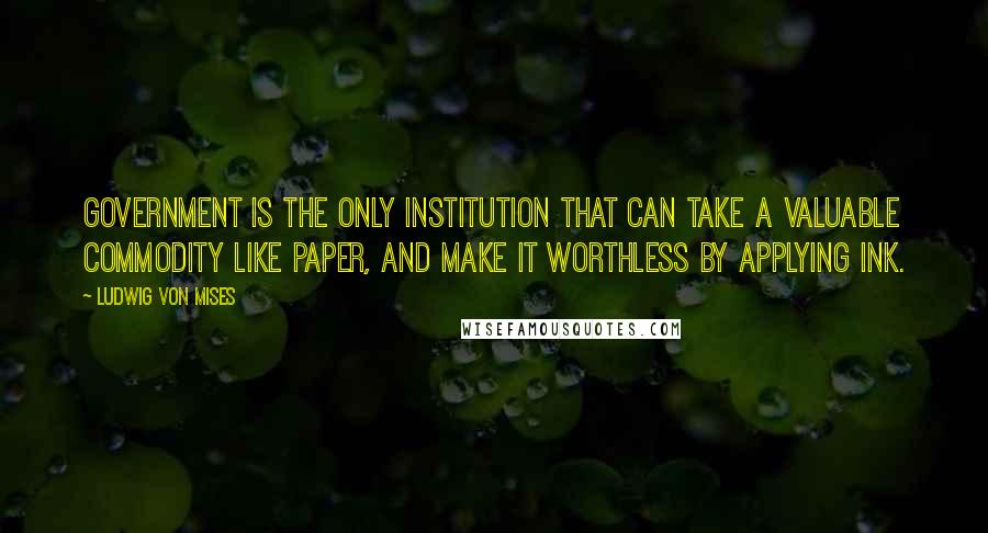 Ludwig Von Mises Quotes: Government is the only institution that can take a valuable commodity like paper, and make it worthless by applying ink.