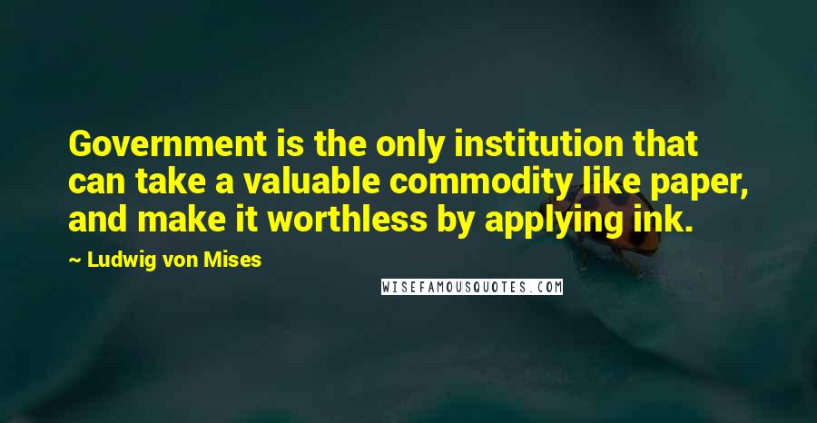 Ludwig Von Mises Quotes: Government is the only institution that can take a valuable commodity like paper, and make it worthless by applying ink.