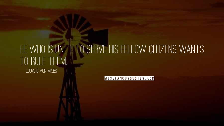 Ludwig Von Mises Quotes: He who is unfit to serve his fellow citizens wants to rule them.