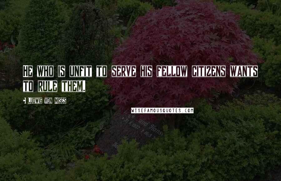 Ludwig Von Mises Quotes: He who is unfit to serve his fellow citizens wants to rule them.