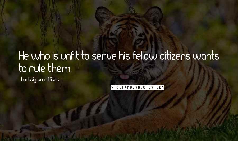 Ludwig Von Mises Quotes: He who is unfit to serve his fellow citizens wants to rule them.