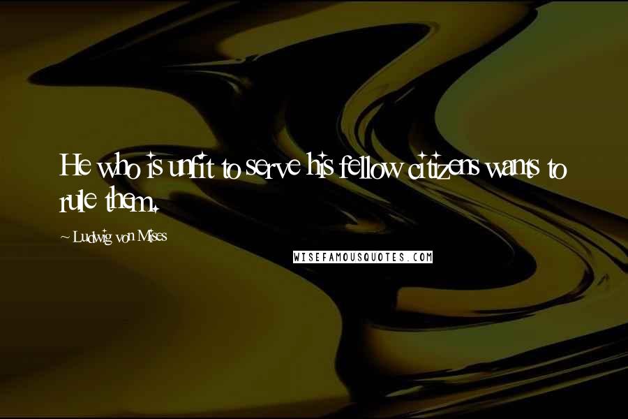 Ludwig Von Mises Quotes: He who is unfit to serve his fellow citizens wants to rule them.