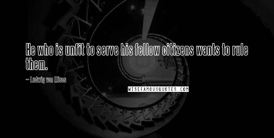 Ludwig Von Mises Quotes: He who is unfit to serve his fellow citizens wants to rule them.