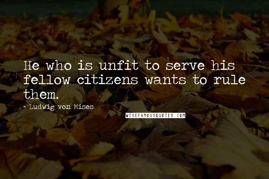 Ludwig Von Mises Quotes: He who is unfit to serve his fellow citizens wants to rule them.