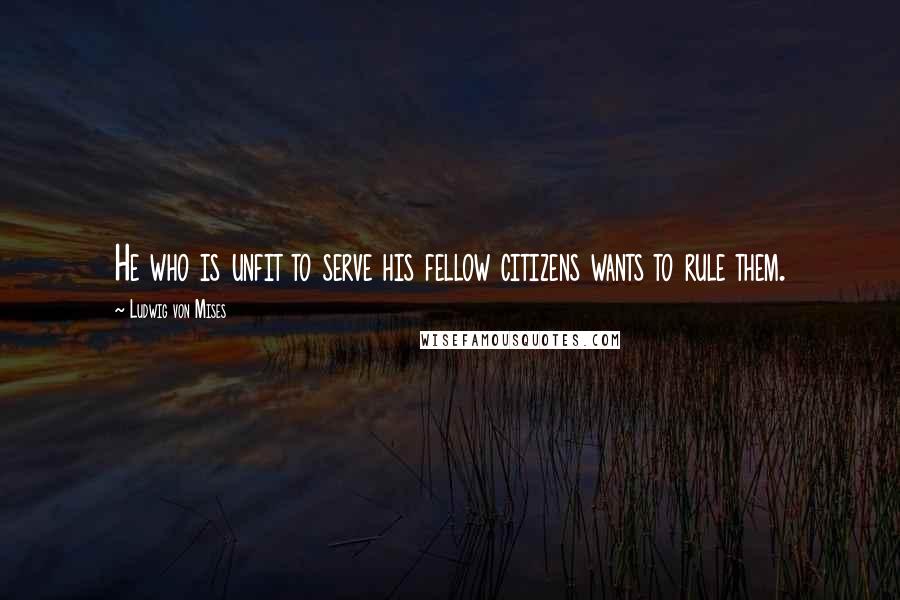 Ludwig Von Mises Quotes: He who is unfit to serve his fellow citizens wants to rule them.