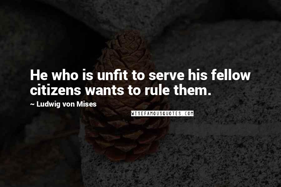 Ludwig Von Mises Quotes: He who is unfit to serve his fellow citizens wants to rule them.