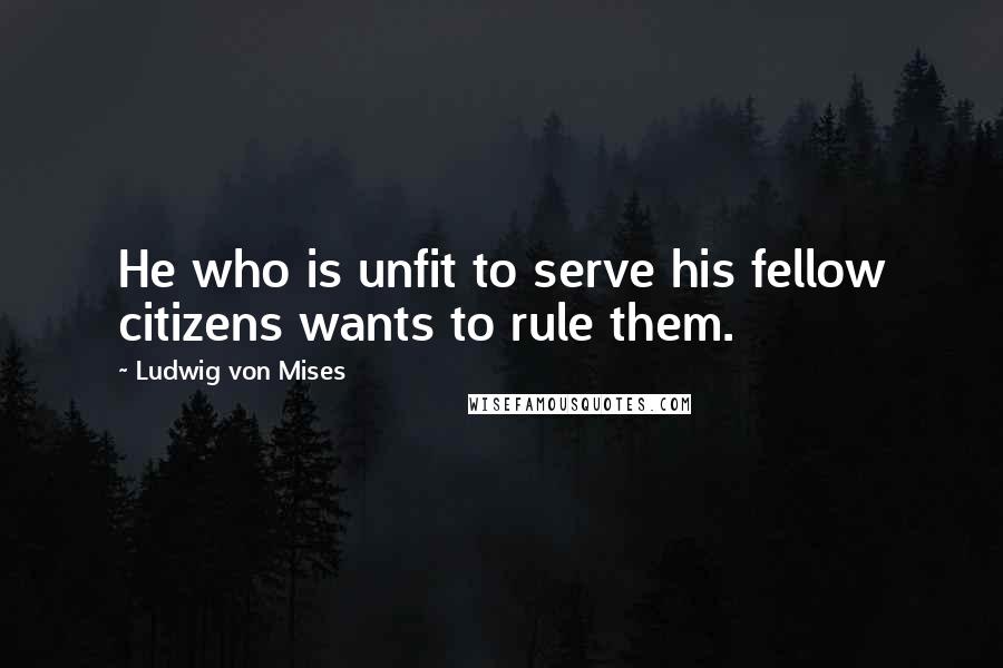 Ludwig Von Mises Quotes: He who is unfit to serve his fellow citizens wants to rule them.