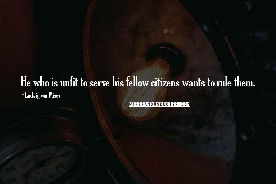 Ludwig Von Mises Quotes: He who is unfit to serve his fellow citizens wants to rule them.