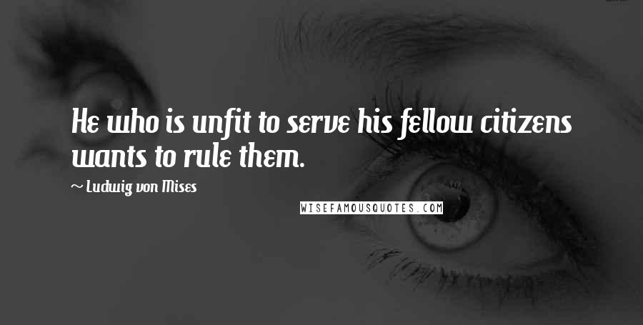 Ludwig Von Mises Quotes: He who is unfit to serve his fellow citizens wants to rule them.