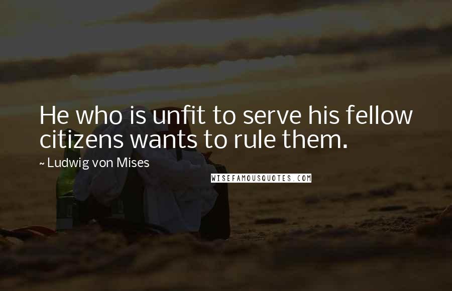 Ludwig Von Mises Quotes: He who is unfit to serve his fellow citizens wants to rule them.
