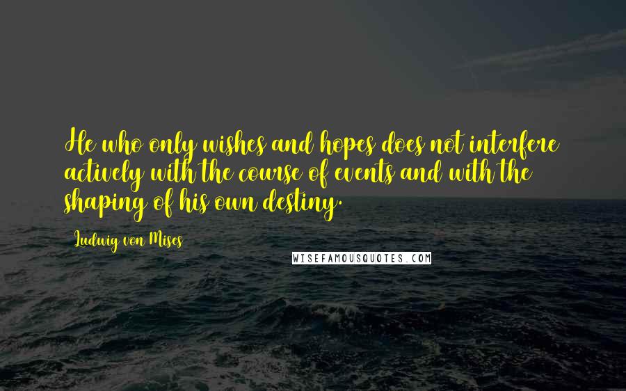 Ludwig Von Mises Quotes: He who only wishes and hopes does not interfere actively with the course of events and with the shaping of his own destiny.