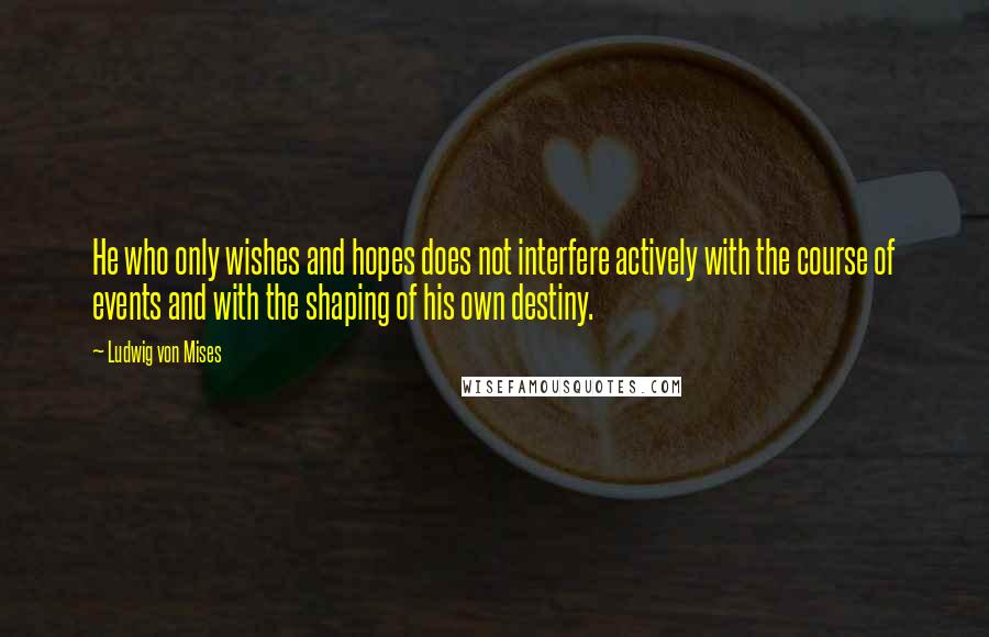 Ludwig Von Mises Quotes: He who only wishes and hopes does not interfere actively with the course of events and with the shaping of his own destiny.