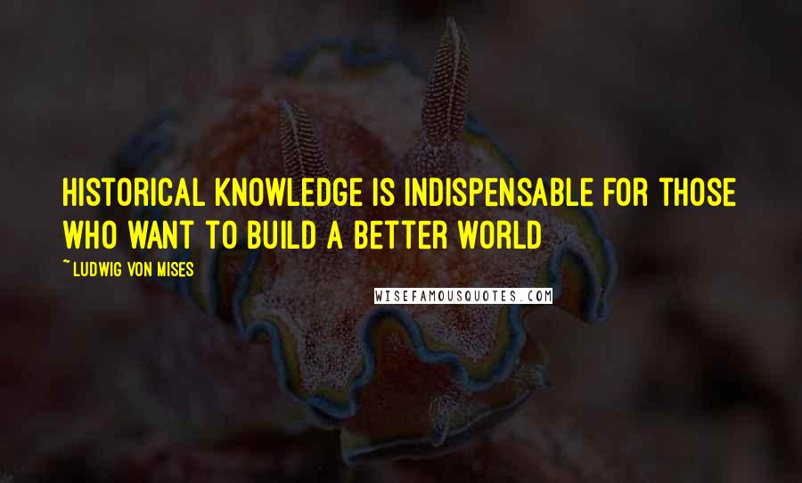 Ludwig Von Mises Quotes: Historical knowledge is indispensable for those who want to build a better world