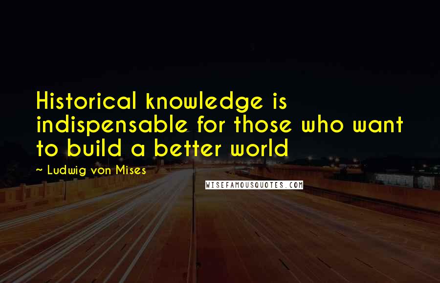 Ludwig Von Mises Quotes: Historical knowledge is indispensable for those who want to build a better world